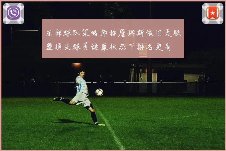 东部球队策略师称詹姆斯依旧是联盟顶尖球员健康状态下排名更高