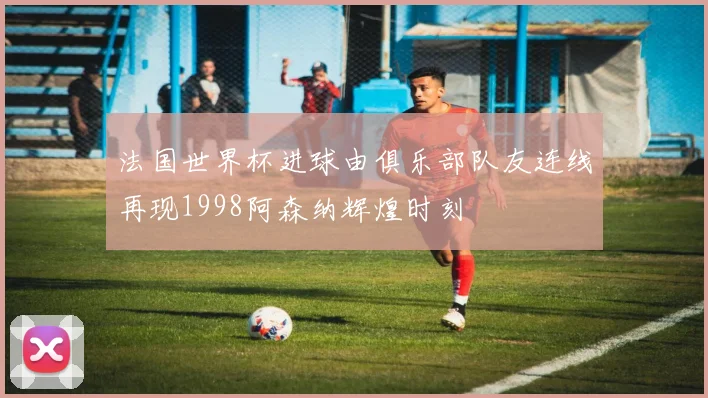 法国世界杯进球由俱乐部队友连线再现1998阿森纳辉煌时刻