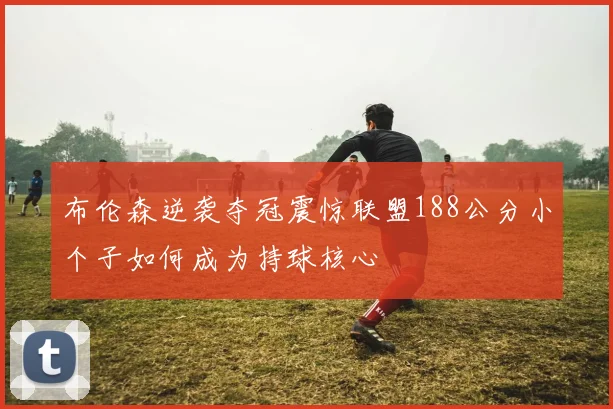布伦森逆袭夺冠震惊联盟188公分小个子如何成为持球核心