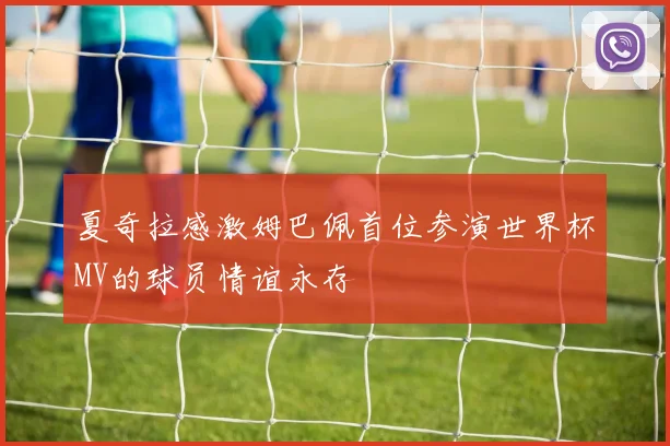 夏奇拉感激姆巴佩首位参演世界杯MV的球员情谊永存