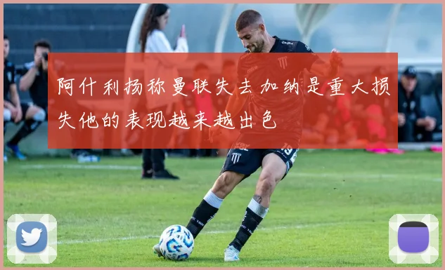 阿什利扬称曼联失去加纳是重大损失他的表现越来越出色