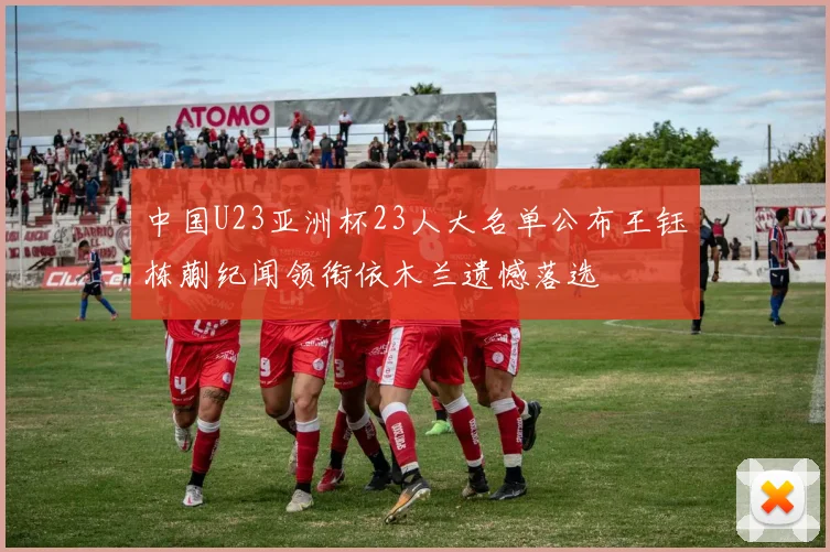 中国U23亚洲杯23人大名单公布王钰栋蒯纪闻领衔依木兰遗憾落选