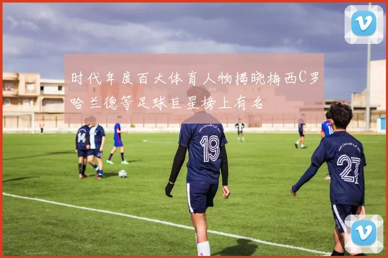 时代年度百大体育人物揭晓梅西C罗哈兰德等足球巨星榜上有名