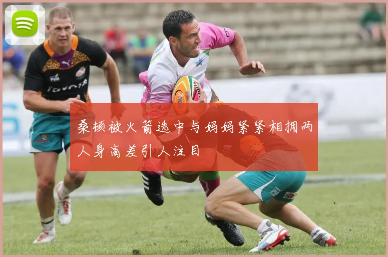 桑顿被火箭选中与妈妈紧紧相拥两人身高差引人注目