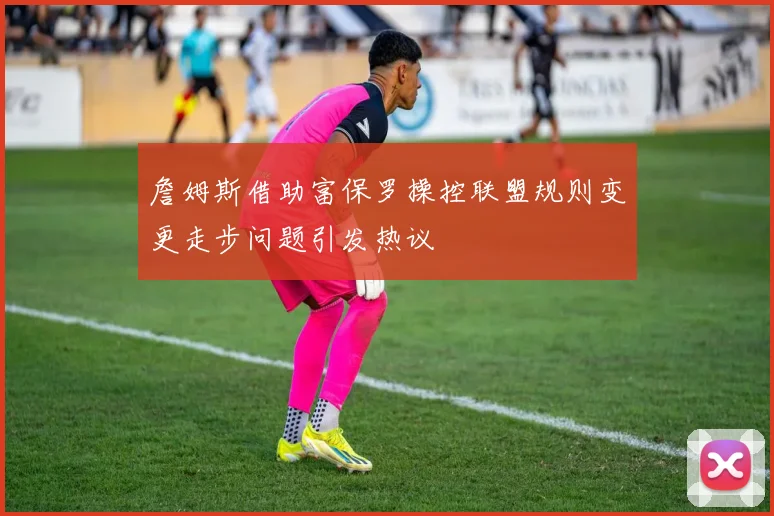 詹姆斯借助富保罗操控联盟规则变更走步问题引发热议