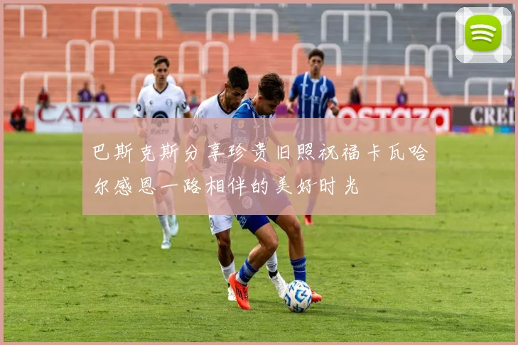 巴斯克斯分享珍贵旧照祝福卡瓦哈尔感恩一路相伴的美好时光