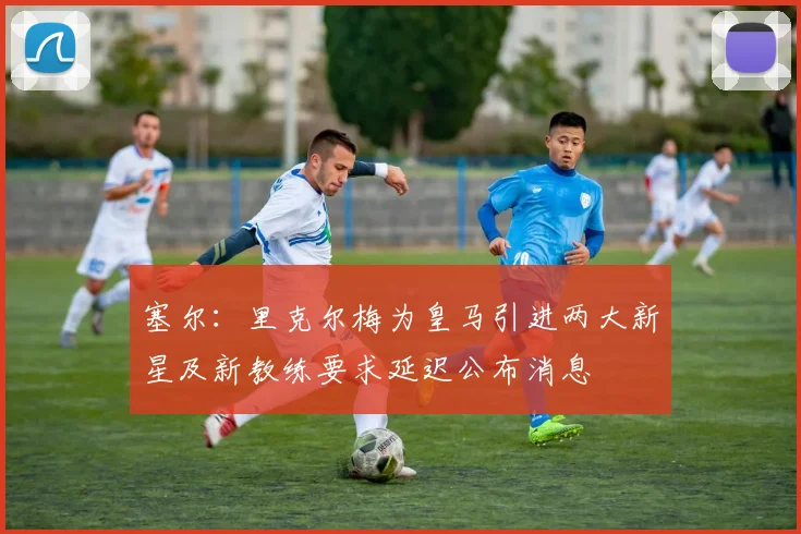 塞尔：里克尔梅为皇马引进两大新星及新教练要求延迟公布消息
