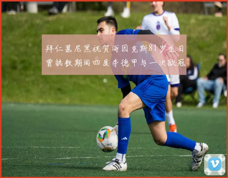 拜仁慕尼黑祝贺海因克斯81岁生日曾执教期间四度夺德甲与一次欧冠荣耀