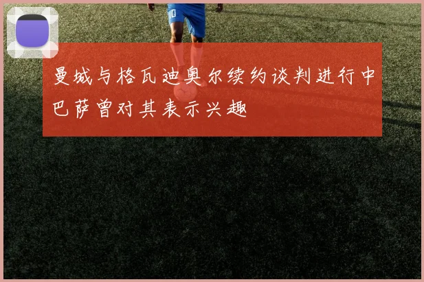曼城与格瓦迪奥尔续约谈判进行中巴萨曾对其表示兴趣