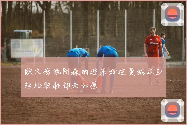 欧文感慨阿森纳迎来好运曼城本应轻松取胜却未如愿