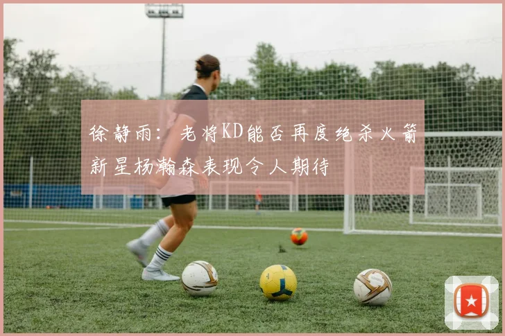 徐静雨：老将KD能否再度绝杀火箭新星杨瀚森表现令人期待