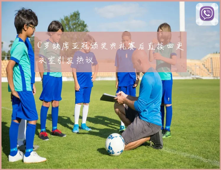 C罗缺席亚冠颁奖典礼赛后直接回更衣室引发热议