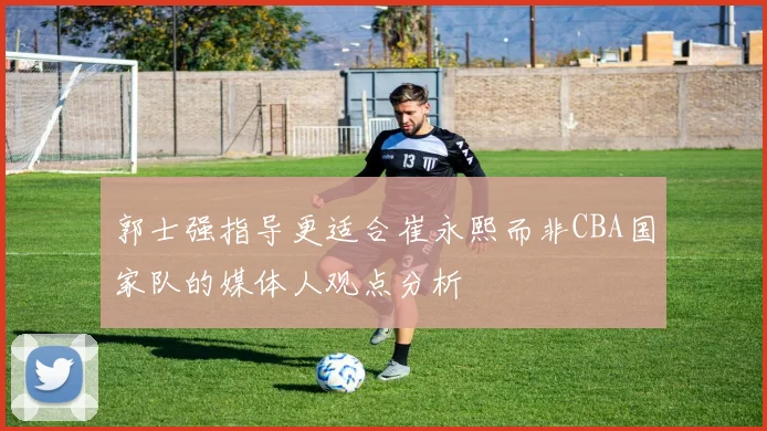 郭士强指导更适合崔永熙而非CBA国家队的媒体人观点分析