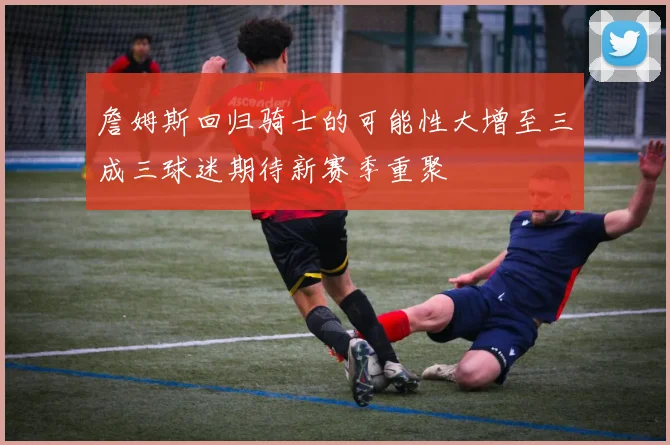 詹姆斯回归骑士的可能性大增至三成三球迷期待新赛季重聚