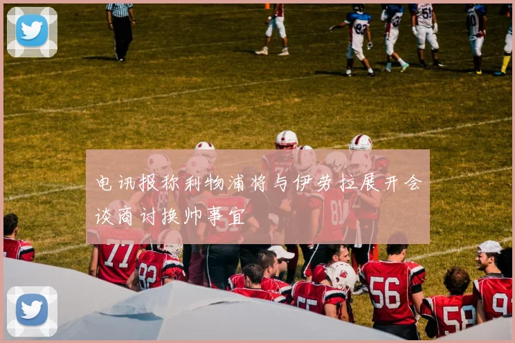 电讯报称利物浦将与伊劳拉展开会谈商讨换帅事宜