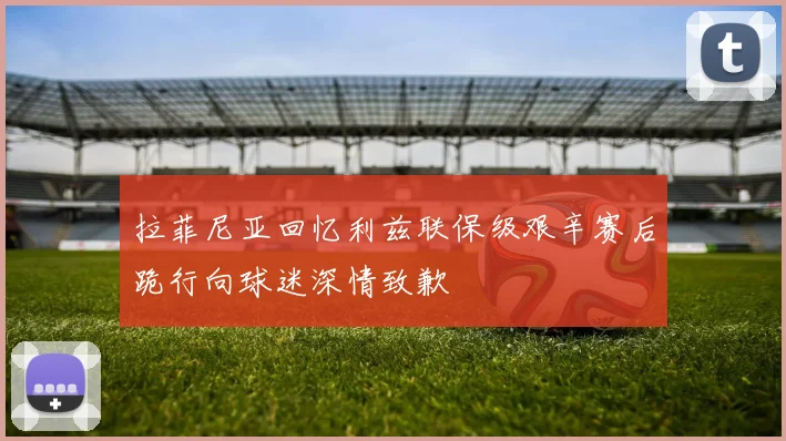 拉菲尼亚回忆利兹联保级艰辛赛后跪行向球迷深情致歉