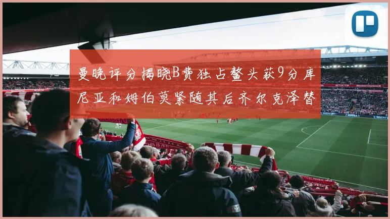 曼晚评分揭晓B费独占鳌头获9分库尼亚和姆伯莫紧随其后齐尔克泽替补仅得5分