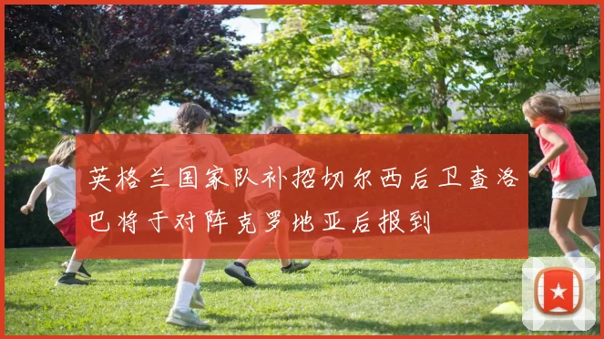 英格兰国家队补招切尔西后卫查洛巴将于对阵克罗地亚后报到